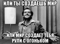 или ты создаешь мир или мир создает тебя рули с огоньком