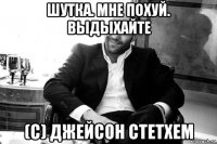 шутка. мне похуй. выдыхайте (с) джейсон стетхем