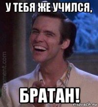 у тебя же учился, братан!
