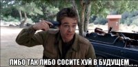  либо так либо сосите хуй в будущем