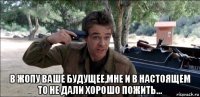  в жопу ваше будущее,мне и в настоящем то не дали хорошо пожить...