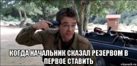  когда начальник сказал резервом в первое ставить