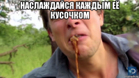 наслаждайся каждым её кусочком 