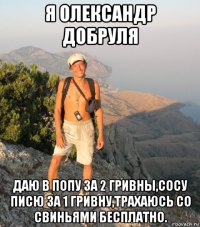 я олександр добруля даю в попу за 2 гривны,сосу писю за 1 гривну,трахаюсь со свиньями бесплатно.