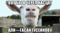 вот бы в череп насцат али—гасан гусейнову