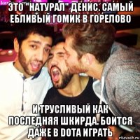 это "натурал" денис. самый ебливый гомик в горелово и трусливый как последняя шкирда. боится даже в dota играть