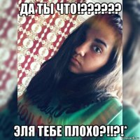 да ты что!?????? эля тебе плохо?!!?!*