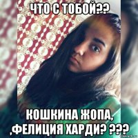 что с тобой?? кошкина жопа, ,фелиция харди? ???