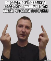когда друг жуёт жвачку, а когда ты спросил у него он сказал что была последняя 