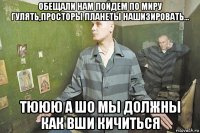 обещали нам пойдем по миру гулять,просторы планеты нашизировать... тююю а шо мы должны как вши кичиться