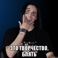  это творчество, блять