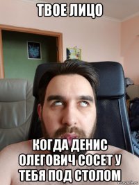 твое лицо когда денис олегович сосет у тебя под столом