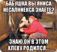 бабушка вы яниса иесалниекса знаете? знаю,он в этом хлеву родился...