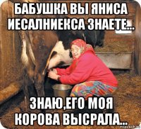 бабушка вы яниса иесалниекса знаете... знаю,его моя корова высрала...