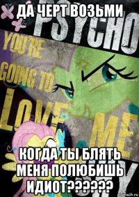 да черт возьми когда ты блять меня полюбишь идиот??????