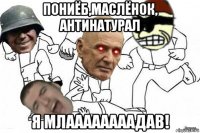 пониёб,маслёнок, антинатурал я млаааааааадав!
