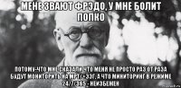 мене звают фрэдо, у мне болит попко потому-что мне сказали что меня не просто раз от раза будут мониторить на мрт/+ээг, а что миниторинг в режиме 24/7/365 - неизбежен