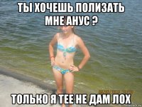 ты хочешь полизать мне анус ? только я тее не дам лох