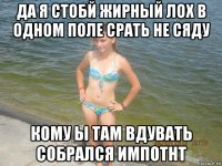 да я стобй жирный лох в одном поле срать не сяду кому ы там вдувать собрался импотнт