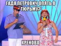 гадя петрович опять в тюрьму? хреново