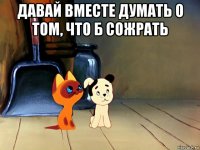 давай вместе думать о том, что б сожрать 