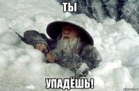 ты упадёшь!