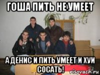 гоша пить не умеет а денис и пить умеет и хуи сосать!