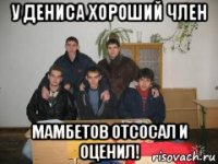 у дениса хороший член мамбетов отсосал и оценил!