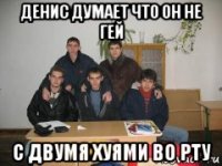 денис думает что он не гей с двумя хуями во рту