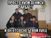 просто купи денису сарбаст и он отсоснет твой хуец малец