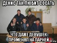 денис так любит сосать что даже девушек променял на парней