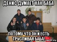 денис думает как баба потому что он и есть трусливая баба!