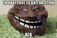 ти наверное ходил на пляж ага