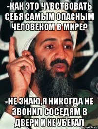 -как это чувствовать себя самым опасным человеком в мире? -не знаю,я никогда не звонил соседям в двери и не убегал
