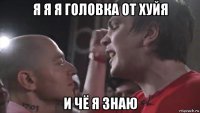 я я я головка от хуйя и чё я знаю