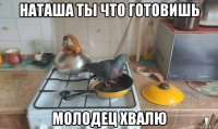 наташа ты что готовишь молодец хвалю