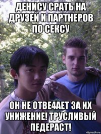 денису срать на друзей и партнеров по сексу он не отве4ает за их унижение! трусливый педераст!