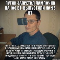 путин запретил лампочки на 100 вт. выпустили на 95 вт 1 янв. 2011 г. - с 1 января 2011г. в россии запрещается продажа ламп накаливания мощностью 100 ватт и более. на развитие энергосберегающих программ в наступившем году планируется потратить около 7 млрд рублей. планируется, что в течение года будет также введен запрет на продажу ...