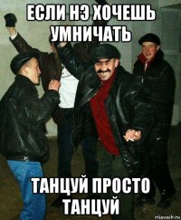 если нэ хочешь умничать танцуй просто танцуй
