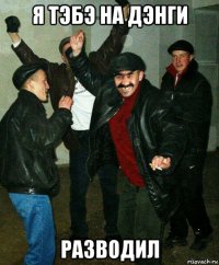 я тэбэ на дэнги разводил