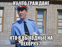 ну что граждане кто в выходные на пехорку ?