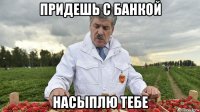 придешь с банкой насыплю тебе