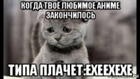 когда твоё любимое аниме закончилось типа плачет:ехеехехе