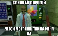 слющай дорогой чего смотришь так на меня да