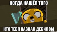 когда нашёл того кто тебя назвал дебилом