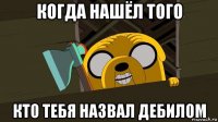 когда нашёл того кто тебя назвал дебилом