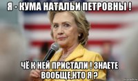 я - кума натальи петровны ! чё к ней пристали ! знаете вообще,кто я ?