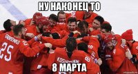 ну наконец то 8 марта
