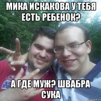 мика искакова у тебя есть ребенок? а где муж? швабра сука
