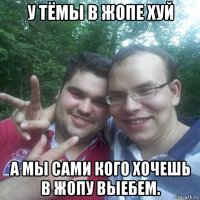 у тёмы в жопе хуй а мы сами кого хочешь в жопу выебем.